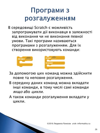В середовищі Scratch є можливість
запрограмувати дії виконавця в залежності
від виконання чи не виконання певної
умови. Такі програми називаються
програмами з розгалуженням. Для їх
створення використовують команди:
©2016 Людмила Пачесюк urok-informatiku.ru
26
За допомогою цих команд можна здійснити
повне та неповне розгалуження.
В середину даних команд можна вкладати
інші команди, в тому числі самі команди
якщо або цикли.
А також команди розгалуження вкладати у
цикли.
 