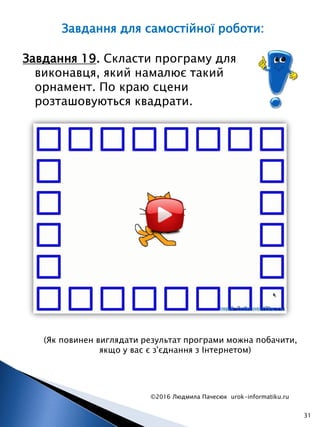 ©2016 Людмила Пачесюк urok-informatiku.ru
31
Завдання 19. Скласти програму для
виконавця, який намалює такий
орнамент. По краю сцени
розташовуються квадрати.
(Як повинен виглядати результат програми можна побачити,
якщо у вас є з'єднання з Інтернетом)
Завдання для самостійної роботи:
 