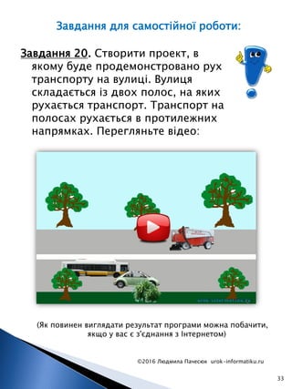 ©2016 Людмила Пачесюк urok-informatiku.ru
33
Завдання 20. Створити проект, в
якому буде продемонстровано рух
транспорту на вулиці. Вулиця
складається із двох полос, на яких
рухається транспорт. Транспорт на
полосах рухається в протилежних
напрямках. Перегляньте відео:
(Як повинен виглядати результат програми можна побачити,
якщо у вас є з'єднання з Інтернетом)
Завдання для самостійної роботи:
 