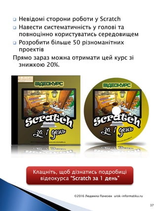  Невідомі сторони роботи у Scratch
 Навести систематичність у голові та
повноцінно користуватись середовищем
 Розробити більше 50 різноманітних
проектів
Прямо зараз можна отримати цей курс зі
знижкою 20%.
©2016 Людмила Пачесюк urok-informatiku.ru
37
Клацніть, щоб дізнатись подробиці
відеокурса “Scratch за 1 день”
 
