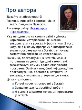 Давайте знайомитись! ☺
Розповім про себе коротко. Мене
звати Людмила Пачесюк.
Я – автор сайту Все на урок
інформатики.
©2016 Людмила Пачесюк urok-informatiku.ru
4
Уже не один рік на своєму сайті я ділюсь
корисними матеріалами, які можна
використати на уроках інформатики. З того
часу, як в шкільну програму з інформатики
ввели програмування в Scratch, я почала
самостійно вивчати це середовище.
Звичайно, програмуючи в Scratch, можна
потрапити на деякі підводні камені, які
заважатимуть комусь вдало створювати
програми. Оскільки подібної інформації по
програмуванню в Scratch в Інтернеті не
вистачає, я вирішила створити цю книгу.
Ця книга містить:
 Готові проекти, створені у Scratch
 Завдання для самостійної роботи
 9 відео з цікавими готовими проектами
у Scratch
 