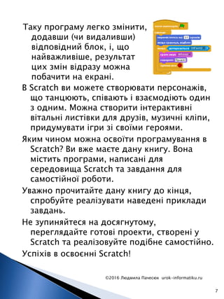 Таку програму легко змінити,
додавши (чи видаливши)
відповідний блок, і, що
найважливіше, результат
цих змін відразу можна
побачити на екрані.
©2016 Людмила Пачесюк urok-informatiku.ru
7
В Scratch ви можете створювати персонажів,
що танцюють, співають і взаємодіють один
з одним. Можна створити інтерактивні
вітальні листівки для друзів, музичні кліпи,
придумувати ігри зі своїми героями.
Яким чином можна освоїти програмування в
Scratch? Ви вже маєте дану книгу. Вона
містить програми, написані для
середовища Scratch та завдання для
самостійної роботи.
Уважно прочитайте дану книгу до кінця,
спробуйте реалізувати наведені приклади
завдань.
Не зупиняйтеся на досягнутому,
переглядайте готові проекти, створені у
Scratch та реалізовуйте подібне самостійно.
Успіхів в освоєнні Scratch!
 