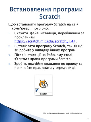 Щоб встановити програму Scratch на свій
комп'ютер, потрібно:
1. Скачати файл інсталяції, перейшовши за
посиланням
https://scratch.mit.edu/scratch_1.4/ .
2. Інсталювати програму Scratch, так як це
ви робите у випадку інших програм.
3. Після інсталяції на Робочому столі
з'явиться ярлик програми Scratch.
4. Зробіть подвійне клацання по ярлику та
починайте працювати у середовищі.
©2016 Людмила Пачесюк urok-informatiku.ru
8
 