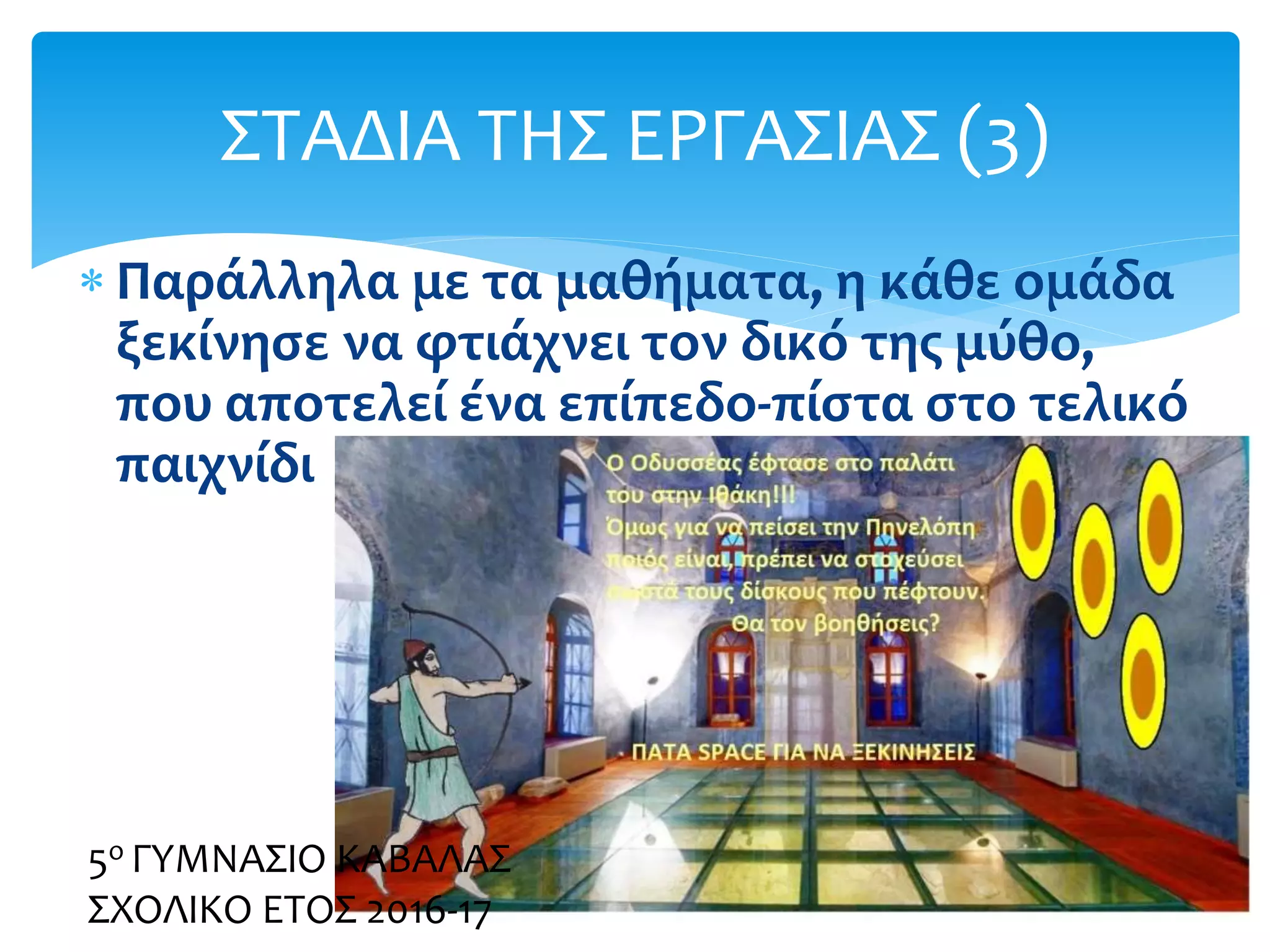  Παράλληλα με τα μαθήματα, η κάθε ομάδα
ξεκίνησε να φτιάχνει τον δικό της μύθο,
που αποτελεί ένα επίπεδο-πίστα στο τελικό
παιχνίδι
ΣΤΑΔΙΑ ΤΗΣ ΕΡΓΑΣΙΑΣ (3)
5ο ΓΥΜΝΑΣΙΟ ΚΑΒΑΛΑΣ
ΣΧΟΛΙΚΟ ΕΤΟΣ 2016-17
 