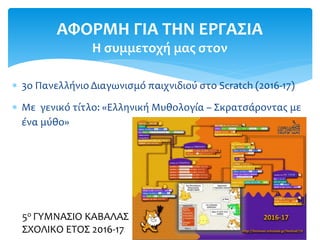  3ο Πανελλήνιο Διαγωνισμό παιχνιδιού στο Scratch (2016-17)
 Με γενικό τίτλο: «Ελληνική Μυθολογία – Σκρατσάροντας με
ένα μύθο»
ΑΦΟΡΜΗ ΓΙΑ ΤΗΝ ΕΡΓΑΣΙΑ
Η συμμετοχή μας στον
5ο ΓΥΜΝΑΣΙΟ ΚΑΒΑΛΑΣ
ΣΧΟΛΙΚΟ ΕΤΟΣ 2016-17
 