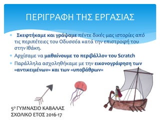  Σκεφτήκαμε και γράψαμε πέντε δικές μας ιστορίες από
τις περιπέτειες του Οδυσσέα κατά την επιστροφή του
στην Ιθάκη.
 Αρχίσαμε να μαθαίνουμε το περιβάλλον του Scratch
 Παράλληλα ασχοληθήκαμε με την εικονογράφηση των
«αντικειμένων» και των «υποβάθρων»
ΠΕΡΙΓΡΑΦΗ ΤΗΣ ΕΡΓΑΣΙΑΣ
5ο ΓΥΜΝΑΣΙΟ ΚΑΒΑΛΑΣ
ΣΧΟΛΙΚΟ ΕΤΟΣ 2016-17
 