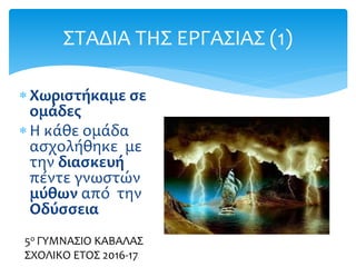  Χωριστήκαμε σε
ομάδες
 Η κάθε ομάδα
ασχολήθηκε με
την διασκευή
πέντε γνωστών
μύθων από την
Οδύσσεια
ΣΤΑΔΙΑ ΤΗΣ ΕΡΓΑΣΙΑΣ (1)
5ο ΓΥΜΝΑΣΙΟ ΚΑΒΑΛΑΣ
ΣΧΟΛΙΚΟ ΕΤΟΣ 2016-17
 