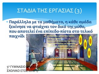  Παράλληλα με τα μαθήματα, η κάθε ομάδα
ξεκίνησε να φτιάχνει τον δικό της μύθο,
που αποτελεί ένα επίπεδο-πίστα στο τελικό
παιχνίδι
ΣΤΑΔΙΑ ΤΗΣ ΕΡΓΑΣΙΑΣ (3)
5ο ΓΥΜΝΑΣΙΟ ΚΑΒΑΛΑΣ
ΣΧΟΛΙΚΟ ΕΤΟΣ 2016-17
 