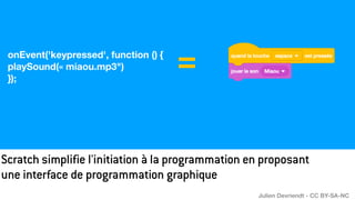 Scratch simplifie l'initiation à la programmation en proposant
une interface de programmation graphique
onEvent('keypressed', function () {
playSound(« miaou.mp3")
});
=
Julien Devriendt - CC BY-SA-NC
 