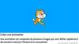 Créer une animation
Une animation est composée de plusieurs images qui vont défiler rapidement
de manière à donner l’illusion d’un mouvement Julien Devriendt - CC BY-SA-NC
 