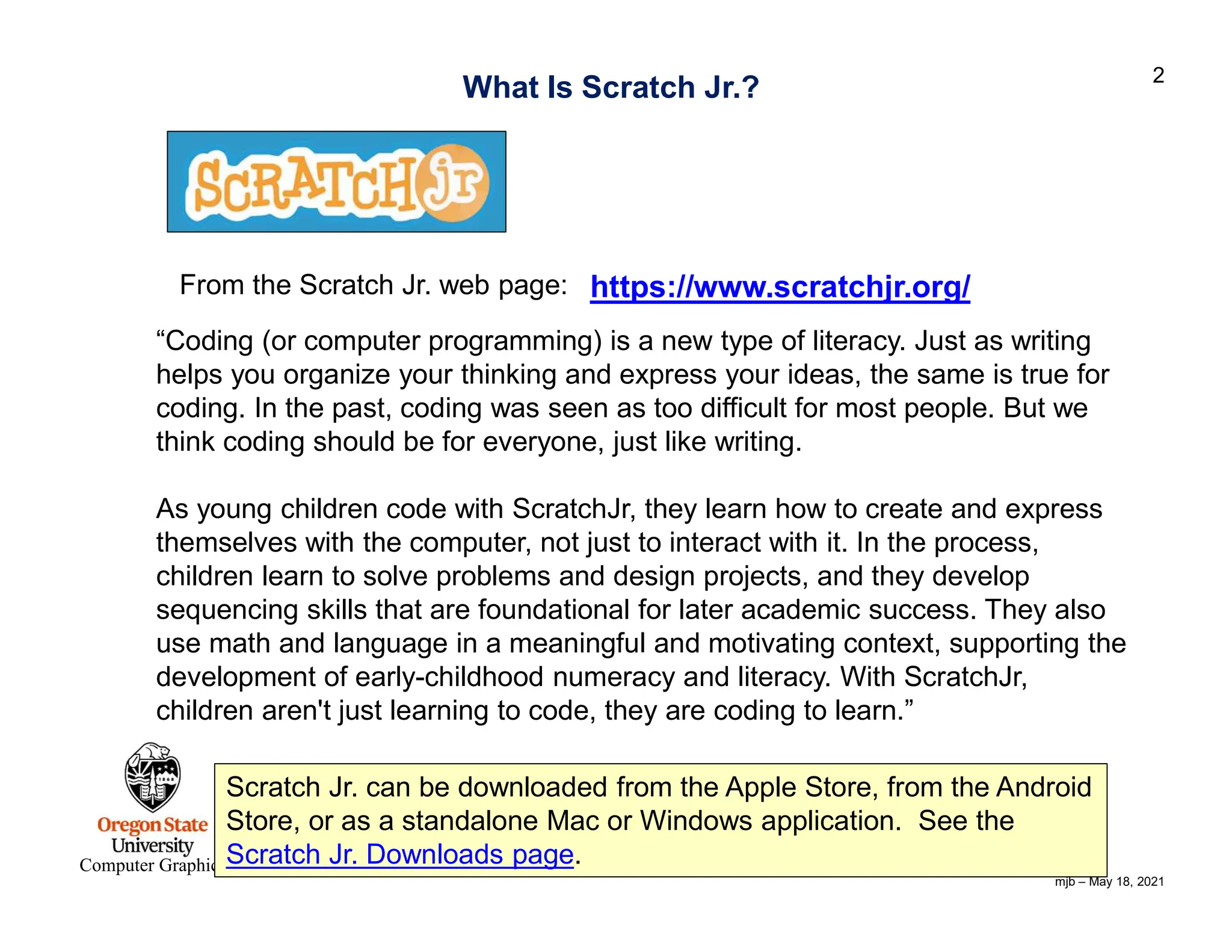 mjb – May 18, 2021 2 Computer Graphics https://www.scratchjr.org/ What Is Scratch Jr.? “Coding (or computer programming) is a new type of literacy. Just as writing helps you organize your thinking and express your ideas, the same is true for coding. In the past, coding was seen as too difficult for most people. But we think coding should be for everyone, just like writing. As young children code with ScratchJr, they learn how to create and express themselves with the computer, not just to interact with it. In the process, children learn to solve problems and design projects, and they develop sequencing skills that are foundational for later academic success. They also use math and language in a meaningful and motivating context, supporting the development of early-childhood numeracy and literacy. With ScratchJr, children aren't just learning to code, they are coding to learn.” From the Scratch Jr. web page: Scratch Jr. can be downloaded from the Apple Store, from the Android Store, or as a standalone Mac or Windows application. See the Scratch Jr. Downloads page. 