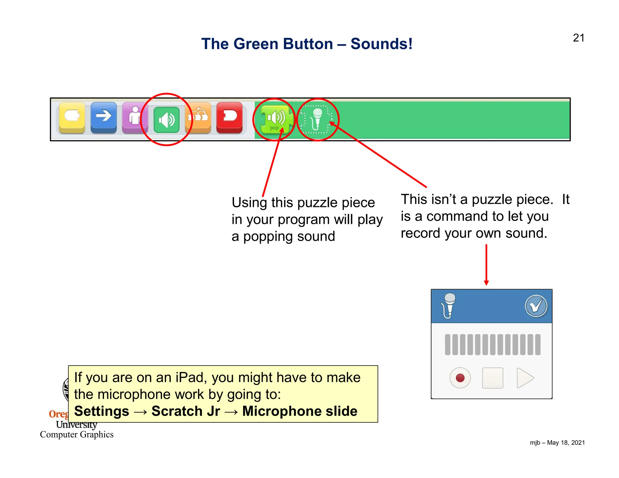 mjb – May 18, 2021 21 Computer Graphics If you are on an iPad, you might have to make the microphone work by going to: Settings → Scratch Jr → Microphone slide The Green Button – Sounds! Using this puzzle piece in your program will play a popping sound This isn’t a puzzle piece. It is a command to let you record your own sound. 