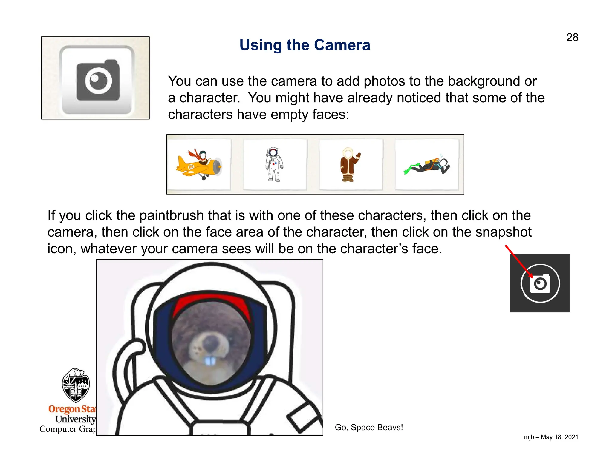 mjb – May 18, 2021 28 Computer Graphics Using the Camera You can use the camera to add photos to the background or a character. You might have already noticed that some of the characters have empty faces: If you click the paintbrush that is with one of these characters, then click on the camera, then click on the face area of the character, then click on the snapshot icon, whatever your camera sees will be on the character’s face. Go, Space Beavs! 