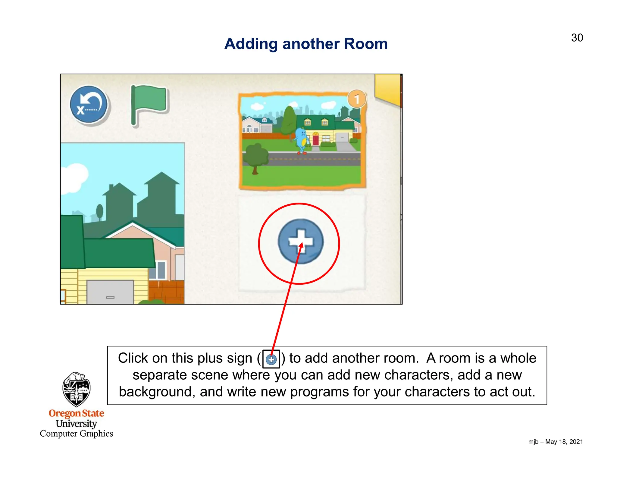 mjb – May 18, 2021 30 Computer Graphics Adding another Room Click on this plus sign ( ) to add another room. A room is a whole separate scene where you can add new characters, add a new background, and write new programs for your characters to act out. 