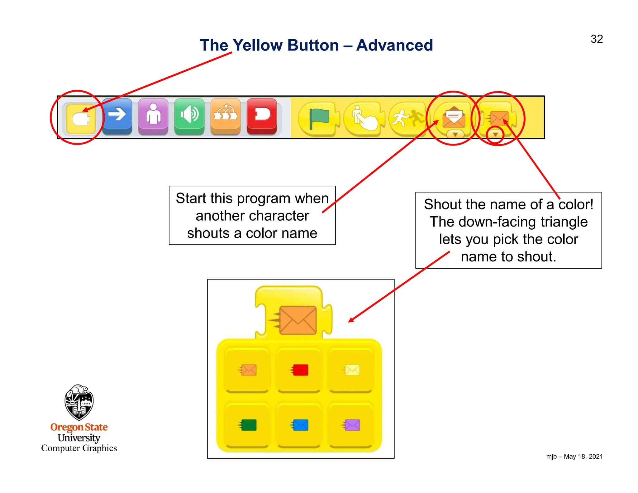 mjb – May 18, 2021 32 Computer Graphics The Yellow Button – Advanced Start this program when another character shouts a color name Shout the name of a color! The down-facing triangle lets you pick the color name to shout. 