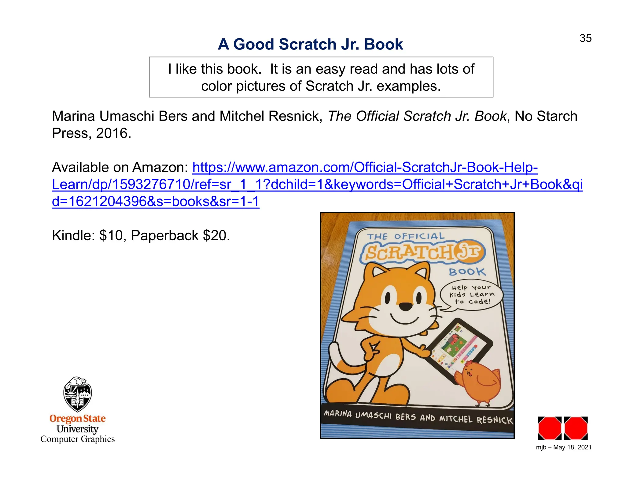 mjb – May 18, 2021 35 Computer Graphics A Good Scratch Jr. Book Marina Umaschi Bers and Mitchel Resnick, The Official Scratch Jr. Book, No Starch Press, 2016. Available on Amazon: https://www.amazon.com/Official-ScratchJr-Book-Help- Learn/dp/1593276710/ref=sr_1_1?dchild=1&keywords=Official+Scratch+Jr+Book&qi d=1621204396&s=books&sr=1-1 Kindle: $10, Paperback $20. I like this book. It is an easy read and has lots of color pictures of Scratch Jr. examples. 