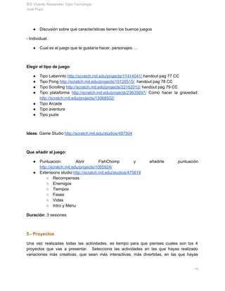 IES Vicente Aleixandre­ Dpto Tecnología 
José Pujol 
● Discusión sobre qué características tienen los buenos juegos 
­ Individual: 
● Cual es el juego que te gustaría hacer, personajes…. 
  
Elegir el tipo de juego​: 
● Tipo Laberinto ​http://scratch.mit.edu/projects/11414041/​ ​handout pag 77 CC 
● Tipo Pong ​http://scratch.mit.edu/projects/10128515/​  handout pag 78 CC 
● Tipo Scrolling ​http://scratch.mit.edu/projects/22162012/​ handout pag 79 CC 
● Tipo plataforma ​http://scratch.mit.edu/projects/23635697/ Como hacer la gravedad:             
http://scratch.mit.edu/projects/13068502/ 
● Tipo Arcade 
● Tipo aventura 
● Tipo puzle 
 
Ideas​: Game Studio ​http://scratch.mit.edu/studios/487504 
  
Que añadir al juego: 
● Puntuacion: Abrir FishChomp y añadirle puntuación           
http://scratch.mit.edu/projects/1085924/  
● Extensions studio ​http://scratch.mit.edu/studios/475619 
○ Recompensas 
○ Enemigos 
○ Tiempos 
○ Fases 
○ Vidas 
○ Intro y Menu 
Duración​: 3 sesiones 
 
5.­ Proyectos 
Una vez realizadas todas las actividades, es tiempo para que pienses cuales son los 4                             
proyectos que vas a presentar. Selecciona las actividades en las que hayas realizado                         
variaciones más creativas, que sean más interactivas, más divertidas, en las que hayas                         
       10 
 