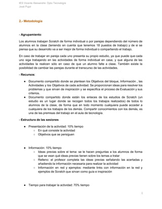 IES Vicente Aleixandre­ Dpto Tecnología 
José Pujol 
2.­ Metodología 
  
­ ​Agrupamiento​:  
Los alumnos trabajan Scratch de forma individual o por parejas dependiendo del número de                           
alumnos en la clase (teniendo en cuenta que tenemos 18 puestos de trabajo) y de si se                                 
piensa que su desarrollo va a ser mejor de forma individual o compartiendo el trabajo.  
En caso de trabajar en pareja cada uno presenta su propio estudio, ya que puede que cada                                 
uno siga trabajando en las actividades de forma individual en casa, y que alguna de las                               
actividades la realicen sólo en caso de que un alumno falte a clase. También existe la                               
posibilidad de cambiar las parejas durante el transcurso de las actividades. 
­ ​Recursos​: 
● Documento compartido donde se plantean los Objetivos del bloque, Información , las                       
Actividades y los Objetivos de cada actividad. Se proporcionan ideas para resolver los                         
problemas y que sirvan de inspiración y se especifica el proceso de Evaluación y sus                             
criterios. 
● Documento compartido donde están los enlaces de los estudios de Scratch (un                       
estudio es un lugar donde se recogen todos los trabajos realizados) de todos lo                           
alumnos de la clase, de forma que en todo momento cualquiera puede acceder a                           
cualquiera de los trabajos de los demás. Compartir conocimientos con los demás, es                         
una de las premisas del trabajo en el aula de tecnología.  
­ ​Estructura de las sesiones 
● Presentación de la actividad: 10% tiempo 
○ En qué consiste la actividad 
○ Objetivos que se persiguen 
 
● Información: 10% tiempo 
○ Ideas previas sobre el tema: se le hacen preguntas a los alumnos de forma                           
que se vean qué ideas previas tienen sobre los temas a tratar 
○ Relleno: el profesor completa las ideas previas señalando las acertadas y                     
añadiendo la información necesaria para realizar la actividad 
○ Información en red y ejemplos: mediante links con información en la red y                         
ejemplos de Scratch que sirvan como guía e inspiración 
 
● Tiempo para trabajar la actividad: 70% tiempo 
       2 
 