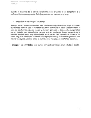 IES Vicente Aleixandre­ Dpto Tecnología 
José Pujol 
Durante el desarrollo de la actividad el alumno puede preguntar a sus compañeros o al                             
profesor si tienen cualquier duda. Se indican quienes son expertos en el tema. 
 
● Exposición de los trabajos: 10% tiempo 
Se invita a que los alumnos muestren a los demás el trabajo desarrollado proyectándose en                             
la pizarra del profesor. Esto se realiza en los últimos 10 minutos de clase. En ese momento el                                   
resto de los alumnos dejan de trabajar y atienden (para eso se desconectan sus pantallas                             
con un pulsador para tales efectos, hay que tener en cuenta que llegado ese punto de la                                 
clase los alumnos están muy ensimismados en su trabajo y les cuesta cortar con ellos) Se                               
hacen preguntas sobre cómo se ha realizado la programación, y se realizan sugerencias para                           
mejorar el proyecto. La clase felicita al alumno por su trabajo y por enseñarlo a los demás. 
 
­ Entrega de las actividades: ​cada alumno entregará sus trabajos​ ​en un estudio de Scratch   
       3 
 