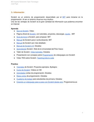 IES Vicente Aleixandre­ Dpto Tecnología 
José Pujol 
3.­ Información 
 
Scratch es un entorno de programación desarrollado por el ​MIT para iniciarse en la                           
programación. Al ser un entorno visual es muy intuitivo. 
Una de las ventajas de Scratch es la gran cantidad de información que podemos encontrar                             
en Internet 
 
Aprende​: 
● Que es Scratch​. Video 
● Página oficial de​ ​Scratch​, con tutoriales, proyectos, descargas, ​ayuda​... MIT 
● Guía de Inicio​ a Scratch, para empezar. MIT 
● Manual​ de Scratch para ir profundizando. MIT 
● Manual​ de Scratch aún más detallado 
● Manual de Scratch 2.0​. Eduteka 
● Aprendiendo​ Scratch. Web de la Universidad del País Vasco 
● Taller de Scratch. ​Video tutoriales​. Eduteka 
● Presentación con consejos sobre ​Programación​ de videojuegos con Scratch 
● Vídeo TED sobre Scratch. ​Teaching kids to code 
 
Practica​: 
● Tutoriales​ de Scratch. Proyectos ejemplos. Bydsigno 
● Curso de Scratch​. Videos en HD  
● Actividades​ cortas de programación. Eduteka 
● Retos cortos​ de programación. Eduteka 
● Cuaderno de trabajo​ para estudiantes de primaria. Eduteka 
● Creando un videojuego paso a paso con Scratch desde cero​. Programamos.es 
 
   
       4 
 
