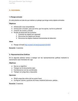 IES Vicente Aleixandre­ Dpto Tecnología 
José Pujol 
4.­ Actividades 
 
1.­Paisaje animado 
En esta práctica se trata de que realices un paisaje que tenga varios objetos animados 
Objetivos​: 
● Introducción a las computadoras 
● Introducción a Scratch, para que sirve, que nos aporta, cual es su potencial 
● Creación de usuario y estudio 
● Niveles de desarrollo de la práctica 
1. Controlar los objetos por separado 
2. Sincronizar los objetos por tiempo 
3. Sincroniza los objetos mediante herramientas de detección 
Ideas​: 
● Paisaje animado ​http://scratch.mit.edu/projects/21231091/ 
Duración​: 2 sesiones 
 
2.­ Representaciones Gráficas 
En la segunda práctica vamos a trabajar con las representaciones gráficas mediante la                         
herramienta Lápiz heredada de Logo 
Objetivos​: 
● Comprender qué es un algoritmo 
● Trabajar con la herramienta Lápiz 
● Familiarizarnos con las coordenadas 
● Trabajar con preguntas y respuestas 
Opciones​: 
● Añadir preguntas sobre qué se quiere hacer 
● Configurar colores y grosores de líneas mediante botoneras, paletas... 
Duración​: 2 sesiones 
 
       5 
 