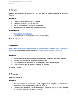 IES Vicente Aleixandre­ Dpto Tecnología 
José Pujol 
3.­ Historias 
Explorar los conceptos de paralelismo y sincronización de procesos a través de contar una                           
historia 
Objetivos: 
● Concepto de paralelismo y sincronización 
● Creatividad al desarrollar una historia 
● Uso de mensajes para sincronizar personajes 
● Realizar cambios de escenario mediante mensajes 
Algunas ideas​: 
● Proyectos de 2ºESO bilingue 
● Que me gusta, no me gusta/ He viajado, quiero visitar/ ... 
Duración​: 2 sesiones 
 
4.­ Desarrolla 
Participa en el desarrollo colaborativo de un videojuego en la Semana de la Programación                           
Europea​. A partir de este juego continualo ​http://scratch.mit.edu/projects/26957431/ 
 
Objetivos: 
● Valorar la importancia de saber leer y continuar los programas realizados por otros 
● Ser capaz de continuar un programa escrito por otro 
● Qué características debe tener un programa para ser fácilmente legible 
● Ver como funciona la herramienta Creación de bloques 
Duración: 1 sesión 
 
5.­ Mosaicos 
Realiza un mosaico 
Objetivos​:  
● Reflexionar sobre las tácticas a la hora de programar: descomponer, siendo iterativo e                         
incremental, aislar los problemas, la espiral creativa 
● Consejos para programar: ­ es + → simplificar , centralizar la comunicación, aprender                         
de los demás viendo como han programado 
       6 
 