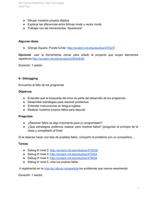 IES Vicente Aleixandre­ Dpto Tecnología 
José Pujol 
● Dibujar nuestros propios objetos 
● Explorar las diferencias entre bitmap mode y vector mode 
● Trabajar con las herramientas “Apariencia” 
 
Algunas ideas: 
● Orange Square, Purple Circle: ​http://scratch.mit.edu/studios/475527/ 
 
Opcional​: usar la herramienta clonar para añadir al proyecto que surjan elementos                       
repetitivos ​http://scratch.mit.edu/projects/28540638/ 
Duración: 1 sesión 
 
6.­ Depuralo 
Encuentra el fallo de los programas 
Objetivos​: 
● Entender que la búsqueda del error es parte del desarrollo de los programas 
● Desarrollar estrategias para resolver problemas 
● Entender instrucciones en lengua inglesa 
● Realizar nuestros propios fallos para depurar 
Preguntas​: 
● ¿Resolver fallos es algo importante para un programador? 
● ¿Qué estrategias podemos realizar para resolver fallos? (preguntar al principio de la                       
clase y completarlo al final) 
Si te atascas hacer una lista de posibles fallos, compartir el problema con un compañero... 
Recursos: ​http://wiki.scratch.mit.edu/wiki/Debugging_Scripts 
Tareas​: 
● Debug it! nivel 2: ​http://scratch.mit.edu/studios/475539/ 
● Debug it! nivel 3: ​http://scratch.mit.edu/studios/475554 
● Debug it! nivel 4: ​http://scratch.mit.edu/studios/475634 
● Debug it! nivel 5: crea tus propios fallos 
 Ir registrando en la ​hoja de calculo compartida​ los problemas que vamos resolviendo  
       7 
 