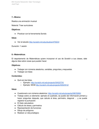 IES Vicente Aleixandre­ Dpto Tecnología 
José Pujol 
Duración: 1 sesión 
 
7.­ Música 
Realiza una animación musical 
Material: Traer auriculares 
Objetivos​: 
● Practicar con la herramienta Sonido 
Ideas​: 
● Ver el estudio ​http://scratch.mit.edu/studios/475523/ 
Duración: 1 sesión 
 
8.­ Matemáticas 
El departamento de Matemáticas quiere incorporar el uso de Scratch a sus clases, dale                           
alguna idea sobre cosas que puedan hacer 
Objetivos: 
● Trabajar con números aleatorios, variables, preguntas y respuestas 
● Trabajar con listas 
Contenidos:  
● Qué son las listas.  
○ Ejemplo: ​http://scratch.mit.edu/projects/30422774/  
○ Ejemplo: MCM ​http://scratch.mit.edu/projects/30523512/ 
Ideas: 
● Cuestionario con números aleatorios: ​http://scratch.mit.edu/projects/29670060/ 
● Trabajo sobre un elemento: ejemplo el cuadrado, se puede dar información primero y                         
hacer preguntas después, que calcule el área, perímetro, diagonal … y se puede                         
registrar la puntuación 
● El Gato calculadora 
● Cálculo de áreas y perímetros 
● Representación de funciones 
● Dibujo de polígonos 
       8 
 