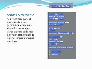 Scratch Movimiento
Se utiliza para darle el
movimiento a los
personajes, y para darle
vida a los personajes.
También para darle mas
diversión al momento de
jugar el juego creado por
nosotros
 