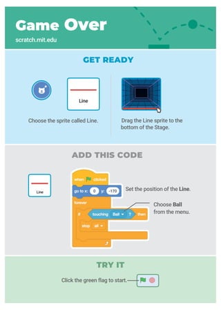 GET READY
ADD THIS CODE
Game Over
scratch.mit.edu
Drag the Line sprite to the
bottom of the Stage.
Choose the sprite called Line.
Line
Choose Ball
from the menu.
Line
Click the green flag to start.
TRY IT
Set the position of the Line.
 