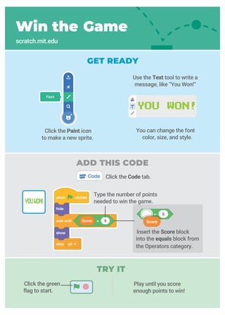 TRY IT
Win the Game
scratch.mit.edu
GET READY
Click the Paint icon
to make a new sprite.
You can change the font
color, size, and style.
Play until you score
enough points to win!
Click the Code tab.
Click the green
flag to start.
Insert the Score block
into the equals block from
the Operators category.
Use the Text tool to write a
message, like “You Won!”
Type the number of points
needed to win the game.
ADD THIS CODE
 