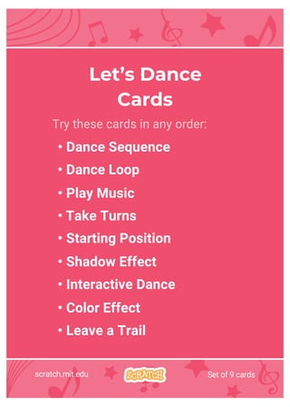 scratch.mit.edu Set of 9 cards
Try these cards in any order:
• Dance Sequence
• Dance Loop
• Play Music
• Take Turns
• Starting Position
• Shadow Effect
• Interactive Dance
• Color Effect
• Leave a Trail
Let’s Dance
Cards
 