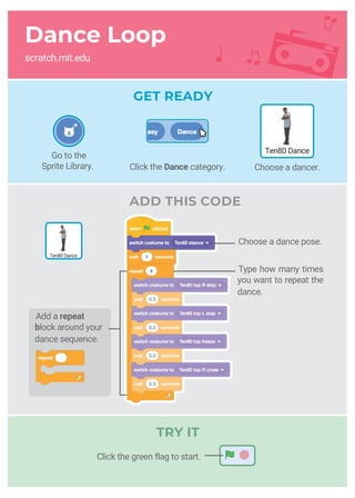 Dance Loop
scratch.mit.edu
GET READY
ADD THIS CODE
Type how many times
you want to repeat the
dance.
Choose a dance pose.
Ten80 Dance
Ten80 Dance
Go to the
Sprite Library. Click the Dance category. Choose a dancer.
Add a repeat
block around your
dance sequence.
Click the green flag to start.
TRY IT
 