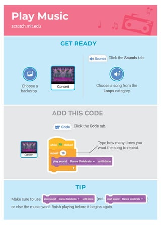 Play Music
scratch.mit.edu
GET READY
ADD THIS CODE
Type how many times you
want the song to repeat.
Choose a song from the
Loops category.
)Make sure to use
or else the music won’t finish playing before it begins again.
Concert
ConcertChoose a
backdrop.
Click the Sounds tab.
Click the Code tab.
TIP
(not
 