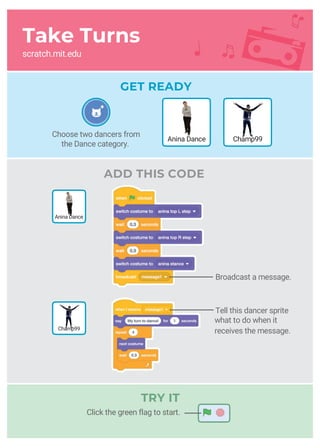 Take Turns
scratch.mit.edu
GET READY
ADD THIS CODE
Broadcast a message.
Tell this dancer sprite
what to do when it
receives the message.
Choose two dancers from
the Dance category.
Champ99Anina Dance
Champ99
Click the green flag to start.
Anina Dance
TRY IT
 