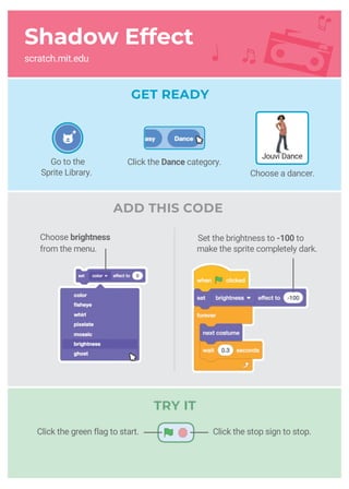 Shadow Effect
scratch.mit.edu
ADD THIS CODE
Set the brightness to -100 to
make the sprite completely dark.
Choose brightness
from the menu.
GET READY
Jouvi Dance
Go to the
Sprite Library.
Click the Dance category.
Choose a dancer.
Click the stop sign to stop.Click the green flag to start.
TRY IT
 