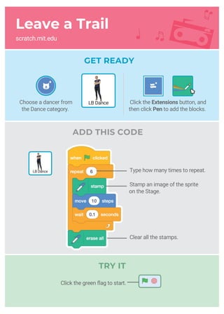Leave a Trail
scratch.mit.edu
ADD THIS CODE
Stamp an image of the sprite
on the Stage.
Type how many times to repeat.
Clear all the stamps.
GET READY
Choose a dancer from
the Dance category.
LB Dance
LB Dance
Click the Extensions button, and
then click Pen to add the blocks.
Click the green flag to start.
TRY IT
 