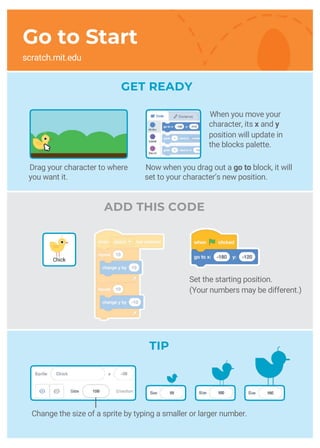 GET READY
ADD THIS CODE
Set the starting position.
(Your numbers may be different.)
TIP
Chick
Drag your character to where
you want it.
Now when you drag out a go to block, it will
set to your character’s new position.
Change the size of a sprite by typing a smaller or larger number.
When you move your
character, its x and y
position will update in
the blocks palette.
Go to Start
scratch.mit.edu
 