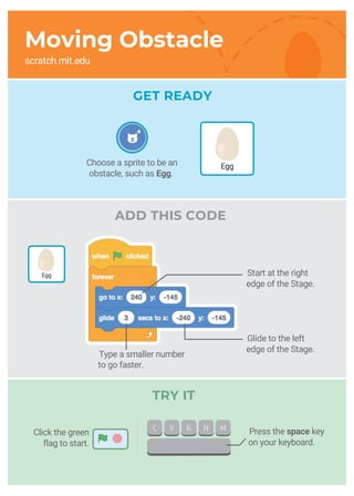 GET READY
ADD THIS CODE
Start at the right
edge of the Stage.
Glide to the left
edge of the Stage.
Type a smaller number
to go faster.
Choose a sprite to be an
obstacle, such as Egg.
Egg
TRY IT
Press the space key
on your keyboard.
Click the green
flag to start.
Moving Obstacle
scratch.mit.edu
Egg
 