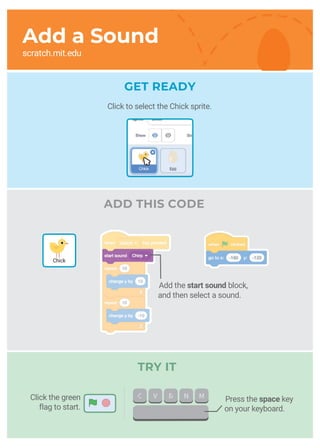 ADD THIS CODE
Add the start sound block,
and then select a sound.
GET READY
TRY IT
Press the space key
on your keyboard.
Chick
Add a Sound
scratch.mit.edu
Click the green
flag to start.
Click to select the Chick sprite.
 
