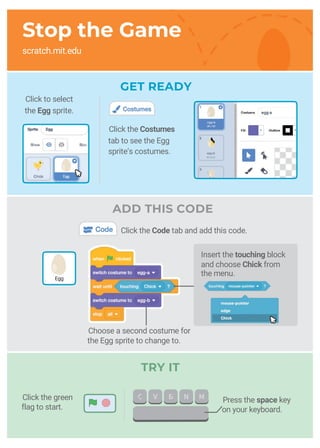 GET READY
Stop the Game
scratch.mit.edu
TRY IT
Press the space key
on your keyboard.
Egg
Choose a second costume for
the Egg sprite to change to.
Click the green
flag to start.
Click the Costumes
tab to see the Egg
sprite’s costumes.
Insert the touching block
and choose Chick from
the menu.
Click the Code tab and add this code.
ADD THIS CODE
Click to select
the Egg sprite.
 