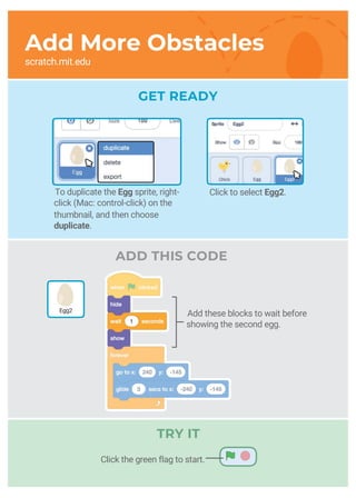 scratch.mit.edu
ADD THIS CODE
Add More Obstacles
To duplicate the Egg sprite, right-
click (Mac: control-click) on the
thumbnail, and then choose
duplicate.
Add these blocks to wait before
showing the second egg.
Click to select Egg2.
Egg2
Click the green flag to start.
TRY IT
GET READY
 