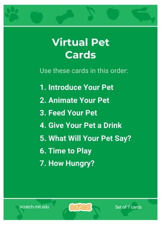 scratch.mit.edu Set of 7 cards
Virtual Pet
Cards
Use these cards in this order:
1. Introduce Your Pet
2. Animate Your Pet
3. Feed Your Pet
4. Give Your Pet a Drink
5. What Will Your Pet Say?
6. Time to Play
7. How Hungry?
 