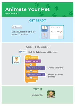 GET READY
Animate Your Pet
Choose a costume.
Choose a different
costume.
TRY IT
Click the Costumes tab to see
your pet’s costumes.
ADD THIS CODE
Monkey
Click the Code tab and add this code.
Click your pet.
scratch.mit.edu
 