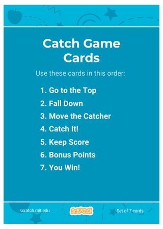 Catch Game
Cards
Use these cards in this order:
1. Go to the Top
2. Fall Down
3. Move the Catcher
4. Catch It!
5. Keep Score
6. Bonus Points
7. You Win!
scratch.mit.edu Set of 7 cards
 