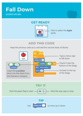 Type a minus sign
to fall down.
Fall Down
scratch.mit.edu
GET READY
TRY IT
TIP
Check if near the
bottom of the Stage.
Go back to the top
of the Stage.
Use to move up or down.
Apple
Insert the y position
block into this block from
the Operators category.
Click the stop sign to stop.Click the green flag to start.
Click to select the Apple
sprite.
Keep the previous code as is, and add this second stack of blocks:
ADD THIS CODE
 
