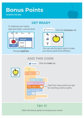 You can use the paint tools to make
your bonus sprite look different.
To duplicate your sprite,
right-click (Mac: control+click).
Type how many points you get
for catching a bonus sprite.
Bonus Points
scratch.mit.edu
GET READY
Catch the bonus sprite to increase your score!
Click the Costumes tab.
ADD THIS CODE
Click the Code tab.
Apple2
Choose duplicate.
TRY IT
 