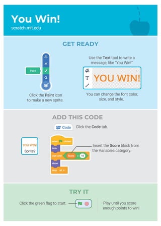 You Win!
scratch.mit.edu
Click the Paint icon
to make a new sprite.
ADD THIS CODE
Click the Code tab.
Insert the Score block from
the Variables category.Sprite2
You can change the font color,
size, and style.
TRY IT
Play until you score
enough points to win!
Click the green flag to start.
GET READY
Use the Text tool to write a
message, like “You Win!”
 