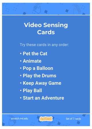 scratch.mit.edu Set of 7 cards
Try these cards in any order:
• Pet the Cat
• Animate
• Pop a Balloon
• Play the Drums
• Keep Away Game
• Play Ball
• Start an Adventure
Video Sensing
Cards
 
