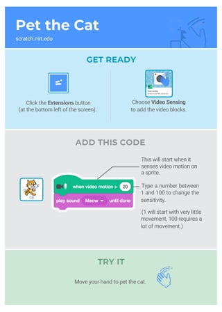 Pet the Cat
scratch.mit.edu
GET READY
Click the Extensions button
(at the bottom left of the screen).
Type a number between
1 and 100 to change the
sensitivity.
(1 will start with very little
movement, 100 requires a
lot of movement.)
ADD THIS CODE
TRY IT
Choose Video Sensing
to add the video blocks.
Cat
This will start when it
senses video motion on
a sprite.
Move your hand to pet the cat.
 